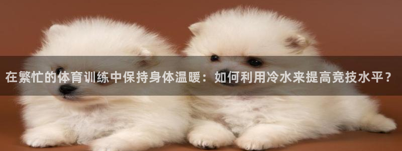 快体育nba：在繁忙的体育训练中保持身体温暖：如何利用冷水来提高竞技水平？